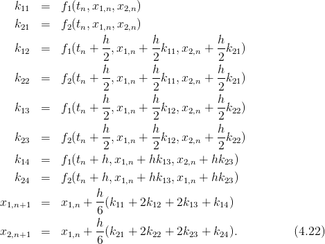    k11  =   f1(tn,x1,n,x2,n )
   k21  =   f2(tn,x1,n,x2,n )
                   h        h           h
   k12  =   f1(tn + --,x1,n + --k11,x2,n + --k21)
                   2         2           2
   k    =   f (t  + h-,x   + h-k  ,x   + h-k  )
    22       2 n   2   1,n    2 11  2,n    2 21
                   h        h           h
   k13  =   f1(tn + --,x1,n + --k12,x2,n + --k22)
                   2         2           2
   k23  =   f2(tn + h-,x1,n + h-k12,x2,n + h-k22)
                   2         2           2
   k14  =   f1(tn + h,x1,n + hk13,x2,n + hk23)
   k    =   f (t  + h,x   +  hk  ,x   + hk  )
    24       2 n       1,n     13  1,n      23
x       =   x   + h-(k  + 2k   + 2k  +  k  )
  1,n+1       1,n   6   11    12     13    14
                  h
x2,n+1  =   x1,n + --(k21 + 2k22 + 2k23 + k24).         (4.22)
                  6
