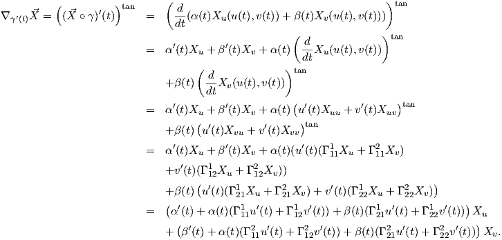           (          )        (                                       )tan
∇  ′ X⃗ =  (⃗X ∘ γ)′(t) tan  =     d-(α(t)X  (u(t),v(t))+ β(t)X (u(t),v(t)))
  γ(t)                          dt      u                  v
                                                     ( d             )tan
                          =   α′(t)Xu + β ′(t)Xv + α(t)  --Xu(u(t),v(t))
                                   (                )  dt
                                     -d              tan
                              +β (t)  dtXv (u(t),v(t))
                               ′         ′           ( ′         ′      )tan
                          =   α (t)Xu + β (t)Xv + α(t) u (t)Xuu + v (t)Xuv
                              +β (t)(u ′(t)X   + v′(t)X  )tan
                                          vu        vv
                          =   α′(t)Xu + β ′(t)Xv + α(t)(u ′(t)(Γ 111Xu  + Γ 211Xv)
                                 ′    1       2
                              +v (t)(Γ 12Xu  + Γ12Xv))
                              +β (t)(u ′(t)(Γ 1Xu  + Γ 2 Xv) + v′(t)(Γ 1 Xu + Γ 2 Xv ))
                              (            21       21            22      22         )
                          =    α′(t) + α(t)(Γ 111u′(t) + Γ 112v′(t))+ β(t)(Γ 121u′(t)+ Γ 122v′(t)) Xu
                                ( ′          2  ′      2  ′           2  ′      2 ′   )
                              +  β (t)+  α(t)(Γ11u (t) + Γ12v(t))+ β(t)(Γ21u(t)+ Γ 22v (t)) Xv.

